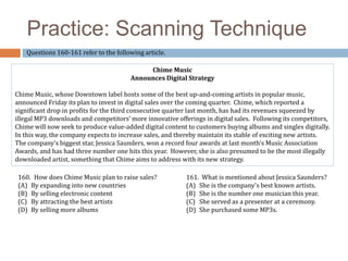 Practice: Scanning Technique 
Questions 160-161 refer to the following article. 
Chime Music 
Announces Digital Strategy 
Chime Music, whose Downtown label hosts some of the best up-and-coming artists in popular music, 
announced Friday its plan to invest in digital sales over the coming quarter. Chime, which reported a 
significant drop in profits for the third consecutive quarter last month, has had its revenues squeezed by 
illegal MP3 downloads and competitors’ more innovative offerings in digital sales. Following its competitors, 
Chime will now seek to produce value-added digital content to customers buying albums and singles digitally. 
In this way, the company expects to increase sales, and thereby maintain its stable of exciting new artists. 
The company’s biggest star, Jessica Saunders, won a record four awards at last month’s Music Association 
Awards, and has had three number one hits this year. However, she is also presumed to be the most illegally 
downloaded artist, something that Chime aims to address with its new strategy. 
160. How does Chime Music plan to raise sales? 
(A) By expanding into new countries 
(B) By selling electronic content 
(C) By attracting the best artists 
(D) By selling more albums 
161. What is mentioned about Jessica Saunders? 
(A) She is the company’s best known artists. 
(B) She is the number one musician this year. 
(C) She served as a presenter at a ceremony. 
(D) She purchased some MP3s. 
 