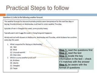 Practical Steps to follow 
Step 1: read the questions first 
Step 2: read the text 
Step 3: locate the key 
information in the text – check 
if it matches with the answer 
Step 4: be aware with the 
format of questions 
 