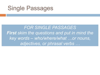 Single Passages 
FOR SINGLE PASSAGES 
First skim the questions and put in mind the 
key words – who/where/what …or nouns, 
adjectives, or phrasal verbs … 
 