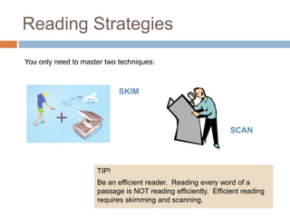 Reading Strategies 
You only need to master two techniques: 
SKIM 
SCAN 
TIP! 
Be an efficient reader. Reading every word of a 
passage is NOT reading efficiently. Efficient reading 
requires skimming and scanning. 
 