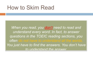 How to Skim Read 
When you read, you don’t need to read and 
understand every word. In fact, to answer 
questions in the TOEIC reading sections, you 
often do not have to understand all the words. 
You just have to find the answers. You don’t have 
to understand the answer. 
 