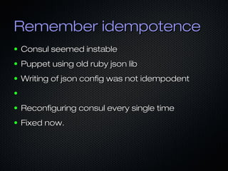 Remember idempotenceRemember idempotence
● Consul seemed instableConsul seemed instable
● Puppet using old ruby json libPuppet using old ruby json lib
● Writing of json config was not idempodentWriting of json config was not idempodent
●
● Reconfiguring consul every single timeReconfiguring consul every single time
● Fixed now.Fixed now.
 