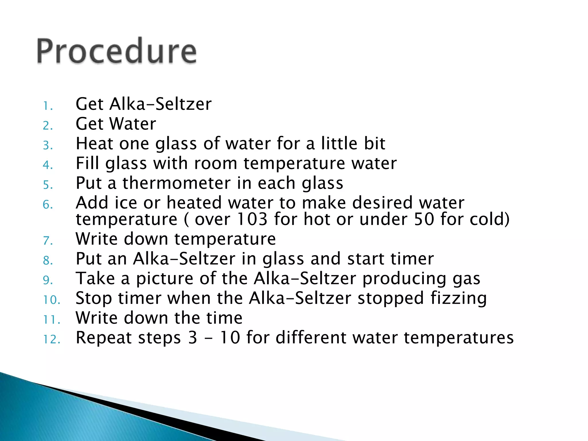 Get Alka-SeltzerGet WaterHeat one glass of water for a little bitFill glass with room temperature waterPut a thermometer in each glassAdd ice or heated water to make desired water temperature ( over 103 for hot or under 50 for cold)Write down temperaturePut an Alka-Seltzer in glass and start timerTake a picture of the Alka-Seltzer producing gasStop timer when the Alka-Seltzer stopped fizzingWrite down the timeRepeat steps 3 - 10 for different water temperaturesProcedure
