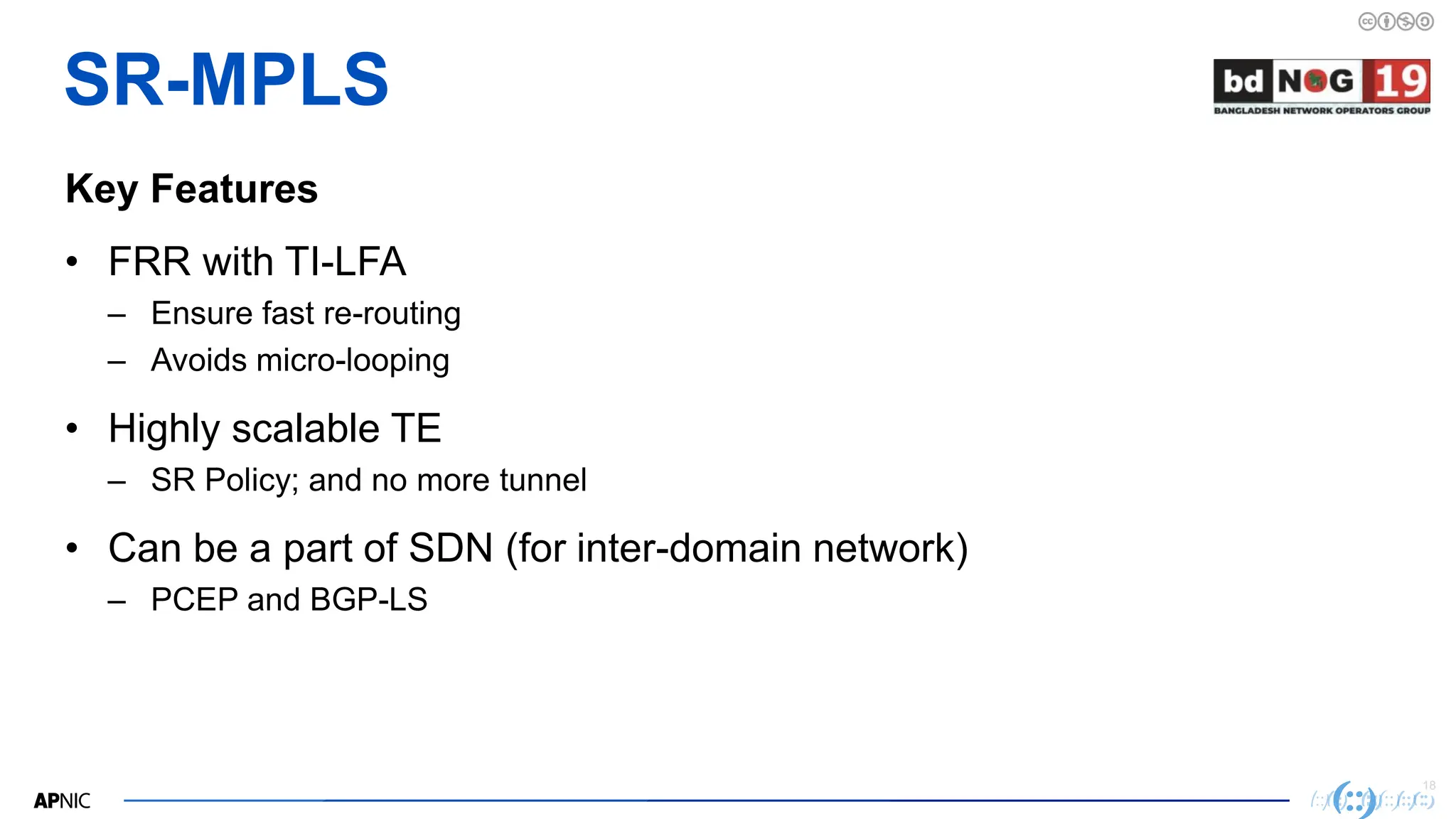 18
18
SR-MPLS
Key Features
• FRR with TI-LFA
– Ensure fast re-routing
– Avoids micro-looping
• Highly scalable TE
– SR Policy; and no more tunnel
• Can be a part of SDN (for inter-domain network)
– PCEP and BGP-LS
 