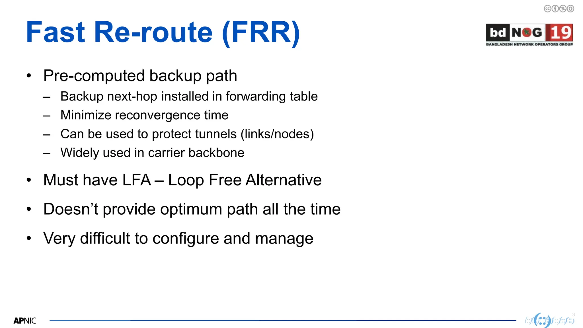 3
3
Fast Re-route (FRR)
• Pre-computed backup path
– Backup next-hop installed in forwarding table
– Minimize reconvergence time
– Can be used to protect tunnels (links/nodes)
– Widely used in carrier backbone
• Must have LFA – Loop Free Alternative
• Doesn’t provide optimum path all the time
• Very difficult to configure and manage
 