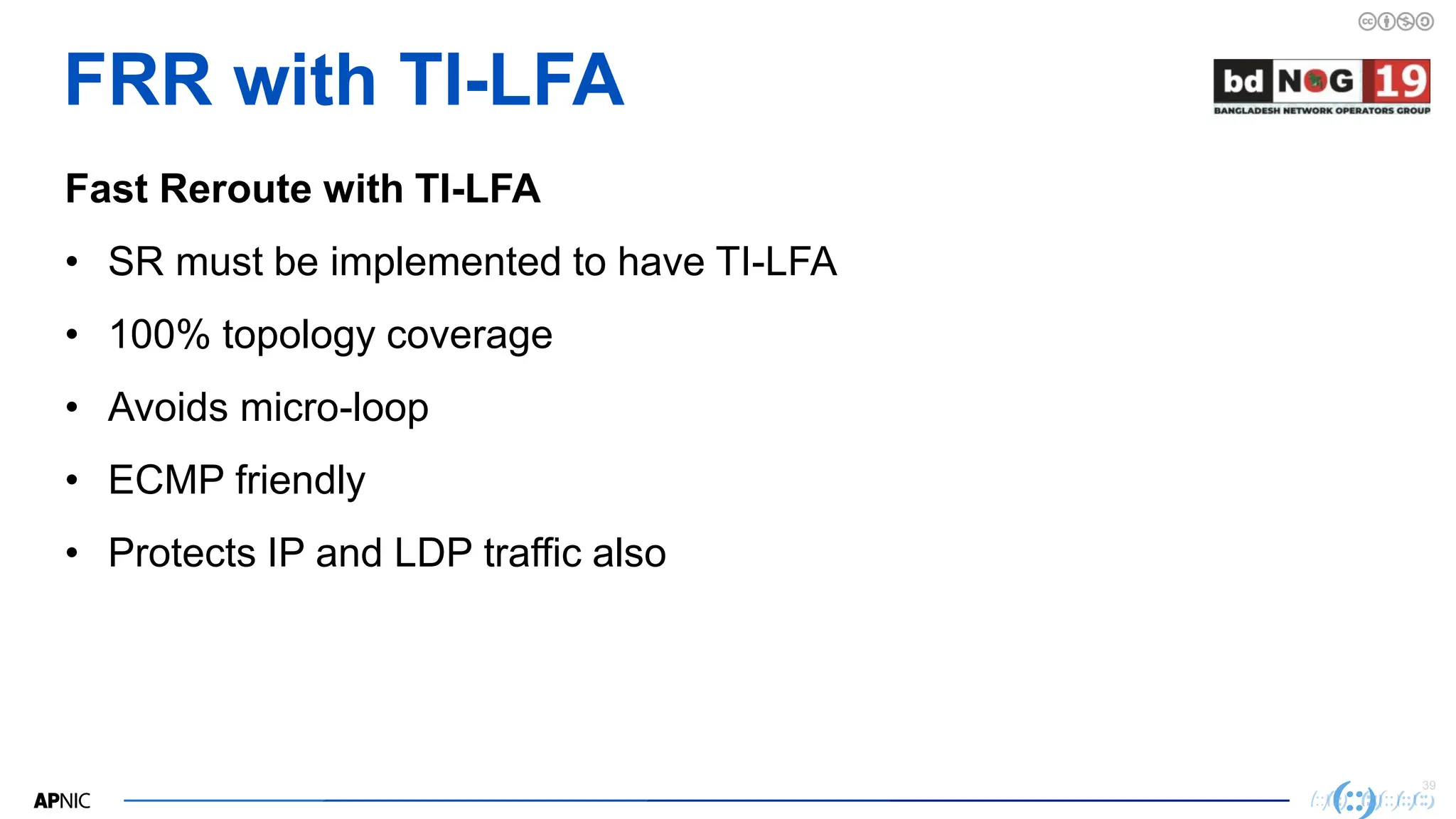 39
39
FRR with TI-LFA
Fast Reroute with TI-LFA
• SR must be implemented to have TI-LFA
• 100% topology coverage
• Avoids micro-loop
• ECMP friendly
• Protects IP and LDP traffic also
 