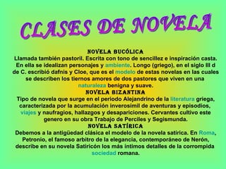 CLASES DE NOVELA Novela bucólica Llamada también pastoril. Escrita con tono de sencillez e inspiración casta. En ella se idealizan personajes y  ambiente . Longo (griego), en el siglo III d de C. escribió dafnis y Cloe, que es el  modelo  de estas novelas en las cuales se describen los tiernos amores de dos pastores que viven en una  naturaleza  benigna y suave. Novela bizantina Tipo de novela que surge en el periodo Alejandrino de la  literatura  griega, caracterizada por la acumulación inverosímil de aventuras y episodios,  viajes  y naufragios, hallazgos y desapariciones. Cervantes cultivo este genero en su obra Trabajo de Perciles y Segismunda. Novela satírica Debemos a la antigüedad clásica el modelo de la novela satírica. En  Roma , Petronio, el famoso arbitro de la elegancia, contemporáneo de Nerón, describe en su novela Satiricón los más íntimos detalles de la corrompida  sociedad  romana. 