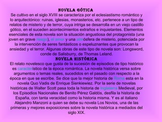 Novela gótica  Se cultivo en el siglo XVIII se caracteriza por el eclesiastismo romántico y lo arquitectónico: ruinas, iglesias, monasterios, etc. pertenece a un tipo de relatos de misterio y de terror, cuya intriga se desarrolla en un viejo castillo gótico, en el suceden acontecimientos extraños e inquietantes. Elementos esenciales de esta novela son la situación angustiosa del protagonista (una joven en grave  riesgo ),  el amor  y una  atm ósfera de misterio, potenciada por la intervención de seres fantásticos o espeluznantes que provocan la ansiedad y el terror. Algunas obras de este tipo de novela son: Longsword, conde de Salisburry, de Thomas Leland. Novela histórica El relato novelesco que gusta de la sucesión de episodios de tipo histórico es  caracter ístico de la época romántica. La novela histórica versa sobre argumentos o temas reales, sucedidos en el pasado con respecto a la época en que se escribe. Se dice que la mejor historia de  Roma  esta en la novela Quo Vadis de Enrique Sienkiewiez. Por la serie de novelas históricas de Walter Scott pasa toda la historia de  Inglaterra  Medieval, por los Episodios Nacionales de Benito Pérez Galdós, desfila la historia de España, con tanta veracidad como la historia misma. Y es al italiano Alejandro Manzoni a quien se debe su novela Los Novios, una de las primeras y mejores exposiciones sobre la novela histórica a mediados del siglo XIX. 