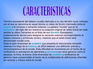 CARACTERISTICAS Termino procedente del italiano novella (derivado a su vez del latín nova: noticias) con el que se denomina en aquel idioma un relato de ficción intermedio entre el  cuento  y él romanzo o narración extensa. La palabra "novela" que en el  castellano  del siglo del oro mantuvo su acepción original de relato breve (en este sentido la utiliza Cervantes en el titulo de sus  Novelas  Ejemplares), posteriormente servirá para designar la narración extensa (correspondiente al italiano romanzo y al francés roman), mientras que el relato breve será denominado novela corta. Dada la gran diversidad de  modelos  que presenta la mencionada narración extensa a lo largo de la  historia , es difícil elaborar una definición precisa y omnicomprensiva de la novela. Esta dificultad se incrementa por el hecho de su confluencia (o asimilación de elementos y  técnicas ) con otros géneros como la epopeya, la lírica, el drama. Esta diversidad de  modelos  y confluencia de géneros hace comprensible el hecho de la multiplicidad de definiciones ofrecidas por autores y críticos sobre la novela.  