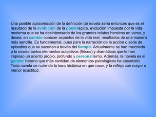 Una posible aproximación de la definición de novela seria entonces que es el resultado de la  evolución  de la  poesía épica, evolución impuesta por la vida moderna que se ha desinteresado de los grandes relatos heroicos en verso, y desea, en  cambio  conocer aspectos de la vida real, resaltados de una manera más sencilla. Es fundamental, pues para la narración de la acción o serie de episodios que se suceden a través del  tiempo . Actualmente se han mezclado a la novela tantos elementos subjetivos (líricos) y dramáticos que le han impreso un acento propio, profundo y  personal ísimo. Además, la novela es el  genero  literario que más cantidad de elementos psicológicos ha absorbido. Toda novela se nutre de la hora histórica en que nace, y la refleja con mayor o menor exactitud.  