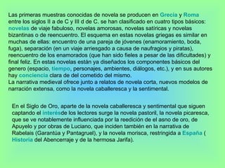 Las primeras muestras conocidas de novela se producen en  Grecia  y  Roma  entre los siglos II a de C y III d de C. se han clasificado en cuatro tipos básicos:  novelas  de viaje fabuloso, novelas amorosas, novelas satíricas y novelas bizantinas o de reencuentro. El esquema en estas novelas griegas es similar en muchas de ellas: encuentro de una pareja de jóvenes (enamoramiento, boda, fuga), separación (en un viaje arriesgado a causa de naufragios y piratas), reencuentro de los enamorados (que han sido fieles a pesar de las dificultades) y final feliz. En estas novelas están ya diseñados los componentes básicos del genero (espacio,  tiempo , personajes, ambientes, diálogos, etc.), y en sus autores hay  conciencia  clara de del cometido del mismo. La narrativa medieval ofrece junto a relatos de novela corta, nuevos modelos de narración extensa, como la novela caballeresca y la sentimental. En el Siglo de Oro, aparte de la novela caballeresca y sentimental que siguen captando el  interés de los lectores surge la novela pastoril, la novela picaresca, que se ve notablemente influenciada por la reedición de el asno de oro, de Apuyelo y por obras de Luciano, que inciden también en la narrativa de Rabelais (Garantúa y Pantagruel), y la novela morisca, restringida a  España  ( Historia  del Abencerraje y de la hermosa Jarifa).  