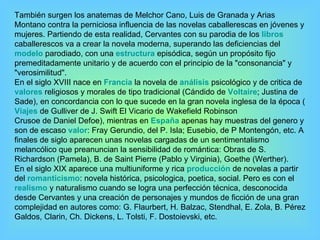 También surgen los anatemas de Melchor Cano, Luis de Granada y Arias Montano contra la perniciosa influencia de las novelas caballerescas en jóvenes y mujeres. Partiendo de esta realidad, Cervantes con su parodia de los  libros caballerescos va a crear la novela moderna, superando las deficiencias del  modelo  parodiado, con una  estructura  episódica, según un propósito fijo premeditadamente unitario y de acuerdo con el principio de la "consonancia" y "verosimilitud". En el siglo XVIII nace en  Francia  la novela de  análisis  psicológico y de critica de  valores  religiosos y morales de tipo tradicional (Cándido de  Voltaire ; Justina de Sade), en concordancia con lo que sucede en la gran novela inglesa de la época ( Viajes  de Gulliver de J. Swift El Vicario de Wakefield Robinson Crusoe de Daniel Defoe), mientras en  España  apenas hay muestras del genero y son de escaso  valor : Fray Gerundio, del P. Isla; Eusebio, de P Montengón, etc. A finales de siglo aparecen unas novelas cargadas de un sentimentalismo melancólico que preanuncian la sensibilidad de romántica: Obras de S. Richardson (Pamela), B. de Saint Pierre (Pablo y Virginia), Goethe (Werther). En el siglo XIX aparece una multiuniforme y rica  producción  de novelas a partir del  romanticismo : novela histórica, psicologica, poetica, social. Pero es con el  realismo  y naturalismo cuando se logra una perfección técnica, desconocida desde Cervantes y una creación de personajes y mundos de ficción de una gran complejidad en autores como: G. Flaurbert, H. Balzac, Stendhal, E. Zola, B. Pérez Galdos, Clarin, Ch. Dickens, L. Tolsti, F. Dostoievski, etc.  