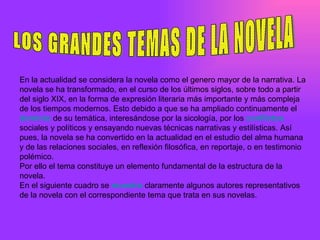 LOS GRANDES TEMAS DE LA NOVELA En la actualidad se considera la novela como el genero mayor de la narrativa. La novela se ha transformado, en el curso de los últimos siglos, sobre todo a partir del siglo XIX, en la forma de expresión literaria más importante y más compleja de los tiempos modernos. Esto debido a que se ha ampliado continuamente el  dominio  de su temática, interesándose por la sicología, por los  conflictos sociales y políticos y ensayando nuevas técnicas narrativas y estilísticas. Así pues, la novela se ha convertido en la actualidad en el estudio del alma humana y de las relaciones sociales, en reflexión filosófica, en reportaje, o en testimonio polémico.  Por ello el tema constituye un elemento fundamental de la estructura de la novela. En el siguiente cuadro se  muestra  claramente algunos autores representativos de la novela con el correspondiente tema que trata en sus novelas. 