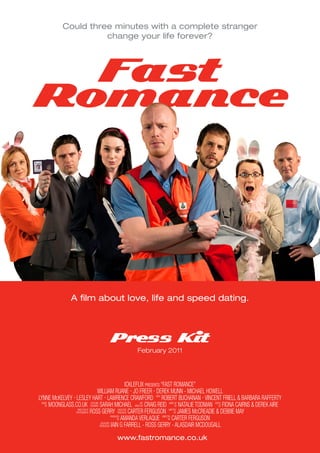 Could three minutes with a complete stranger
                        change your life forever?




  Fast
Romance




                   A film about love, life and speed dating.



                                          Press Kit
                                                           February 2011




                                                               ICKLEFLIX PRESENTS “FAST ROMANCE”
                                    WILLIAM RUANE - JO FREER - DEREK MUNN - MICHAEL HOWELL
LYNNE McKELVEY - LESLEY HART - LAWRENCE CRAWFORD WITH ROBERT BUCHANAN - VINCENT FRIELL & BARBARA RAFFERTY
    BY MOONGLASS.CO.UK DESIGNER SARAH MICHAEL DIRECTOR CRAIG REID                               BY NATALIE TODMAN     BY FIONA CAIRNS & DEREK AIRE
  MUSIC                       COSTUME                                 ART                 MAKE-UP                 EDITED


                 PHOTOGRAPHY ROSS GERRY PRODUCER CARTER FERGUSON                               BY JAMES McCREADIE & DEBBIE MAY
                  DIRECTOR OF                           EXECUTIVE                         WRITTEN


                                                       BY AMANDA VERLAQUE                BY CARTER FERGUSON
                                                 PRODUCED                          DIRECTED


                                      PRODUCERS IAIN G FARRELL - ROSS GERRY - ALASDAIR MCDOUGALL
                                       ASSOCIATE




                                               www.fastromance.co.uk
 