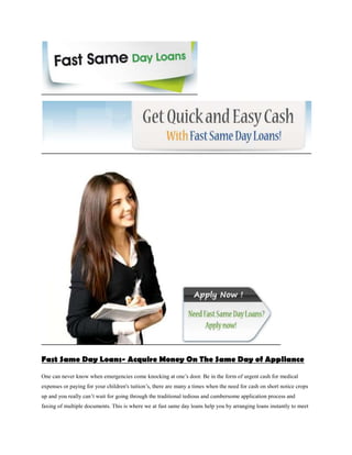 Fast Same Day Loans- Acquire Money On The Same Day of Appliance

One can never know when emergencies come knocking at one’s door. Be in the form of urgent cash for medical
expenses or paying for your children's tuition’s, there are many a times when the need for cash on short notice crops
up and you really can’t wait for going through the traditional tedious and cumbersome application process and
faxing of multiple documents. This is where we at fast same day loans help you by arranging loans instantly to meet
 