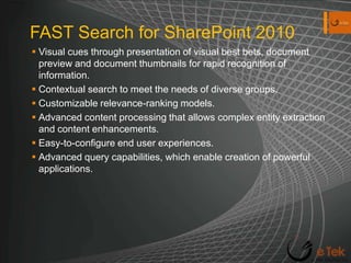 FAST Search for SharePoint 2010Visual cues through presentation of visual best bets, document preview and document thumbnails for rapid recognition of information.Contextual search to meet the needs of diverse groups.Customizable relevance-ranking models.Advanced content processing that allows complex entity extraction and content enhancements.Easy-to-configure end user experiences.Advanced query capabilities, which enable creation of powerful applications.