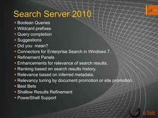 Search Server 2010Boolean QueriesWildcard prefixesQuery completionSuggestionsDid you  mean?Connectors for Enterprise Search in Windows 7.Refinement PanelsEnhancements for relevance of search results.Ranking based on search results history.Relevance based on inferred metadata.Relevancy tuning by document promotion or site promotion.Best BetsShallow Results RefinementPowerShell Support