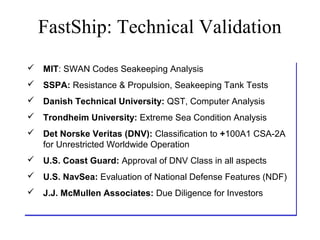 FastShip: Technical Validation
 MIT: SWAN Codes Seakeeping Analysis
 MIT: SWAN Codes Seakeeping Analysis
 SSPA: Resistance & Propulsion, Seakeeping Tank Tests
 SSPA: Resistance & Propulsion, Seakeeping Tank Tests
 Danish Technical University: QST, Computer Analysis
 Danish Technical University: QST, Computer Analysis
 Trondheim University: Extreme Sea Condition Analysis
 Trondheim University: Extreme
 Det Norske Veritas (DNV): Classification to +100A1 CSA-2A
 Det Norske Veritas (DNV): Classification to +100A1 CSA-2A
  for Unrestricted Worldwide Operation
  for Unrestricted Worldwide Operation
 U.S. Coast Guard: Approval of DNV Class in all aspects
 U.S. Coast Guard: Approval of DNV Class in all aspects
 U.S. NavSea: Evaluation of National Defense Features (NDF)
 U.S. NavSea: Evaluation of National Defense Features (NDF)
 J.J. McMullen Associates: Due Diligence for Investors
 J.J. McMullen             Due Diligence for Investors
 