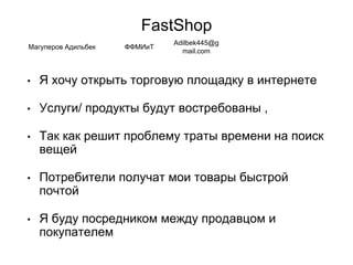 FastShop
• Я хочу открыть торговую площадку в интернете
• Услуги/ продукты будут востребованы ,
• Так как решит проблему траты времени на поиск
вещей
• Потребители получат мои товары быстрой
почтой
• Я буду посредником между продавцом и
покупателем
Магуперов Адильбек ФФМИиТ
Adilbek445@g
mail.com
 