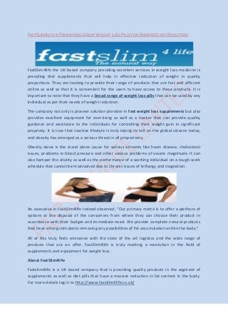FASTSLIM4LIFE IS PROMOTING GREAT WEIGHT LOSS PILLS FOR ENHANCED FAT REDUCTION
FastSlim4life the UK based company providing excellent services in weight loss medicine is
providing diet supplements that will help in effective reduction of weight in quality
proportions. They are looking to provide their range of products that are fast and efficient
online as well so that it is convenient for the users to have access to these products. It is
important to note that they have a broad range of weight loss pills that can be used by any
individual as per their needs of weight reduction.
The company not only is pioneer solution provider in fast weight loss supplements but also
provides excellent equipment for exercising as well as a tracker that can provide quality
guidance and assistance to the individuals for controlling their weight gain in significant
propriety. It is true that inactive lifestyle is truly taking its toll on the global citizens today,
and obesity has emerged as a serious threat in all proportions.
Obesity alone is the stand alone cause for serious ailments like heart disease, cholesterol
issues, problems in blood pressure and other various problems of severe magnitude. It can
also hamper the vitality as well as the performance of a working individual on a tough work
schedule that cannot be maintained due to chronic issues of lethargy and stagnation.
An executive in FastSlim4life indeed observed, “Our primary motto is to offer a plethora of
options at the disposal of the consumers from where they can choose their product in
accordance with their budget and immediate need. We provide complete natural products
that have strong stimulants removing any possibilities of fat accumulation within the body.”
All of this truly finds eminence with the state of the art logistics and the wide range of
products that are on offer. FastSlim4life is truly marking a revolution in the field of
supplements and equipment for weight loss.
About FastSlim4life
Fastslim4life is a UK based company that is providing quality products in the segment of
supplements as well as diet pills that have a massive reduction in fat content in the body.
For more details log in to http://www.fastslim4life.co.uk/
 
