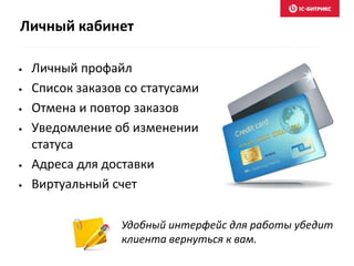 • Личный профайл
• Список заказов со статусами
• Отмена и повтор заказов
• Уведомление об изменении
статуса
• Адреса для доставки
• Виртуальный счет
Удобный интерфейс для работы убедит
клиента вернуться к вам.
Личный кабинет
 