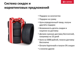 Система скидок и
маркетинговых предложений
• Подарки за количество
• Подарки на сумму
• Купи определенный товар, получи
другой в подарок
• Возможность делать скидки и
наценки на доставку
• Делаем нужную доставку бесплатной,
например на 10 дней
• Купи на 5000 рублей, получи доставку
бесплатно
• Оплати Карточкой и получи 3% скидки
• и многое другое
 