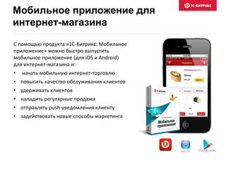 С помощью продукта «1С-Битрикс: Мобильное
приложение» можно быстро выпустить
мобильное приложение (для iOS и Android)
для интернет-магазина и:
• начать мобильную интернет-торговлю
• повысить качество обслуживания клиентов
• удерживать клиентов
• наладить регулярные продажи
• отправлять push-уведомления клиенту
• задействовать новые способы маркетинга
Мобильное приложение для
интернет-магазина
 