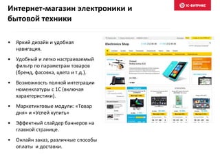 Интернет-магазин электроники и
бытовой техники
• Яркий дизайн и удобная
навигация.
• Удобный и легко настраиваемый
фильтр по параметрам товаров
(бренд, фасовка, цвета и т.д.).
• Возможность полной интеграции
номенклатуры с 1С (включая
характеристики).
• Маркетинговые модули: «Товар
дня» и «Успей купить»
• Эффектный слайдер баннеров на
главной странице.
• Онлайн заказ, различные способы
оплаты и доставки.
 