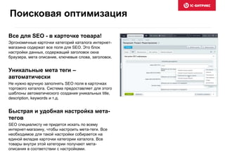 Все для SEO - в карточке товара!
Эргономичные карточки категорий каталога интернет-
магазина содержат все поля для SEO. Это блок
настройки данных, содержащий заголовок окна
браузера, мета описание, ключевые слова, заголовок.
Уникальные мета теги –
автоматически
Не нужно вручную заполнять SEO поля в карточках
торгового каталога. Система предоставляет для этого
шаблоны автоматического создания уникальных title,
description, keywords и т.д.
Быстрая и удобная настройка мета-
тегов
SEO специалисту не придется искать по всему
интернет-магазину, чтобы настроить мета-теги. Все
необходимое для такой настройки собирается на
единой вкладке карточки категории каталога. Все
товары внутри этой категории получают мета-
описания в соответствии с настройками.
Поисковая оптимизация
 