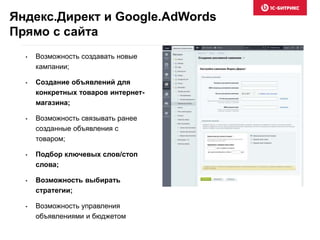 Яндекс.Директ и Google.AdWords
Прямо с сайта
• Возможность создавать новые
кампании;
• Создание объявлений для
конкретных товаров интернет-
магазина;
• Возможность связывать ранее
созданные объявления с
товаром;
• Подбор ключевых слов/стоп
слова;
• Возможность выбирать
стратегии;
• Возможность управления
объявлениями и бюджетом
 