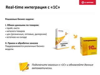 Подключите магазин к «1С» и обновляйте данные
автоматически.
Решаемые бизнес-задачи:
I. Обмен данными по товарам:
• прайс-листа
• каталога товаров
• цен (розничных, оптовых, дилерских)
• остатков на складе
II. Прием и обработка заказов
Поддерживаются различные бизнес-
модели.
Real-time интеграция с «1С»
 