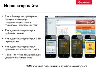 • Раз в 5 минут мы проверяем
доступность из двух
географических точек и
фиксируем, работает ли сайт
• Раз в день проверяем срок
действия домена
• Раз в день проверяем срок SSL-
сертификата
• Раз в день проверяем срок
действия ключа «1С-Битрикс»
• и если что-то не так, шлем push-
уведомление или e-mail
Инспектор сайта
CMS впервые обеспечено системой мониторинга
 