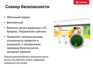 • Облачный сервис
• Бесплатный
• Включен во все редакции «1С-
Битрикс: Управление сайтом»
• Позволяет нетехническому
специалисту провести и
внешнюю, и внутреннюю
проверку безопасности
интернет-проекта
Сканер рекомендуется запускать раз в
месяц (на рабочем столе информер
напомнит об этом).
Сканер безопасности
 