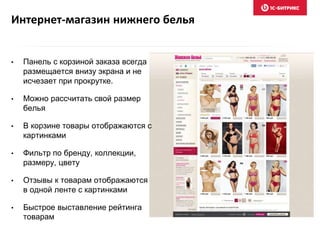 Интернет-магазин нижнего белья
• Панель с корзиной заказа всегда
размещается внизу экрана и не
исчезает при прокрутке.
• Можно рассчитать свой размер
белья
• В корзине товары отображаются с
картинками
• Фильтр по бренду, коллекции,
размеру, цвету
• Отзывы к товарам отображаются
в одной ленте с картинками
• Быстрое выставление рейтинга
товарам
 