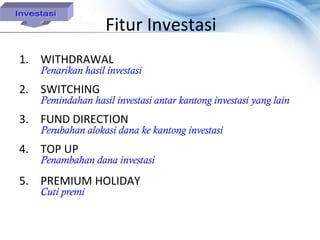 Fitur Investasi
1. WITHDRAWAL
   Penarikan hasil investasi
2. SWITCHING
   Pemindahan hasil investasi antar kantong investasi yang lain
3. FUND DIRECTION
   Perubahan alokasi dana ke kantong investasi
4. TOP UP
   Penambahan dana investasi

5. PREMIUM HOLIDAY
   Cuti premi
 