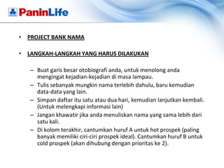• PROJECT BANK NAMA

• LANGKAH-LANGKAH YANG HARUS DILAKUKAN

   – Buat garis besar otobiografi anda, untuk menolong anda
     mengingat kejadian-kejadian di masa lampau.
   – Tulis sebanyak mungkin nama terlebih dahulu, baru kemudian
     data-data yang lain.
   – Simpan daftar itu satu atau dua hari, kemudian lanjutkan kembali.
     (Untuk melengkapi informasi lain)
   – Jangan khawatir jika anda menuliskan nama yang sama lebih dari
     satu kali.
   – Di kolom terakhir, cantumkan huruf A untuk hot prospek (paling
     banyak memiliki ciri-ciri prospek ideal). Cantumkan huruf B untuk
     cold prospek (akan dihubung dengan prioritas ke 2).
 