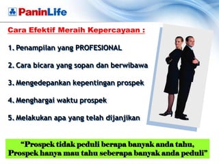 Cara Efektif Meraih Kepercayaan :

1. Penampilan yang PROFESIONAL

2. Cara bicara yang sopan dan berwibawa

3. Mengedepankan kepentingan prospek

4. Menghargai waktu prospek

5. Melakukan apa yang telah dijanjikan


   “Prospek tidak peduli berapa banyak anda tahu,
Prospek hanya mau tahu seberapa banyak anda peduli”
 