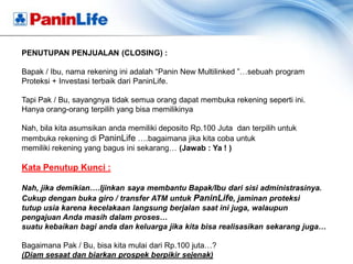 PENUTUPAN PENJUALAN (CLOSING) :

Bapak / Ibu, nama rekening ini adalah “Panin New Multilinked ”…sebuah program
Proteksi + Investasi terbaik dari PaninLife.

Tapi Pak / Bu, sayangnya tidak semua orang dapat membuka rekening seperti ini.
Hanya orang-orang terpilih yang bisa memilikinya

Nah, bila kita asumsikan anda memiliki deposito Rp.100 Juta dan terpilih untuk
membuka rekening di PaninLife ….bagaimana jika kita coba untuk
memiliki rekening yang bagus ini sekarang… (Jawab : Ya ! )

Kata Penutup Kunci :

Nah, jika demikian….Ijinkan saya membantu Bapak/Ibu dari sisi administrasinya.
Cukup dengan buka giro / transfer ATM untuk PaninLife, jaminan proteksi
tutup usia karena kecelakaan langsung berjalan saat ini juga, walaupun
pengajuan Anda masih dalam proses…
suatu kebaikan bagi anda dan keluarga jika kita bisa realisasikan sekarang juga…

Bagaimana Pak / Bu, bisa kita mulai dari Rp.100 juta…?
(Diam sesaat dan biarkan prospek berpikir sejenak)
 