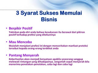 3 Syarat Sukses Memulai
                 Bisnis
• Berpikir Positif
  Yakinkan pada diri anda bahwa kesuksesan itu berawal dari pikiran
  positif terhadap profesi yang ditekuninya

• Mau Mencoba
  Mulailah menjalani profesi ini dengan menceritakan manfaat proteksi
  tersebut kepada orang-orang terdekat anda

• Pantang Menyerah
  Keberhasilan akan menjadi kenyataan apabila seseorang sanggup
  melewati rintangan yang dihadapainya. Janganlah cepat menyerah bila
  menerima penolakan-penolakan, coba lagi dan coba lagi
 