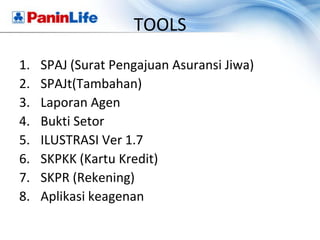 TOOLS
1.   SPAJ (Surat Pengajuan Asuransi Jiwa)
2.   SPAJt(Tambahan)
3.   Laporan Agen
4.   Bukti Setor
5.   ILUSTRASI Ver 1.7
6.   SKPKK (Kartu Kredit)
7.   SKPR (Rekening)
8.   Aplikasi keagenan
 