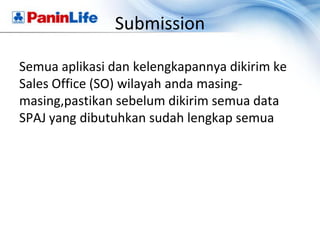 Submission

Semua aplikasi dan kelengkapannya dikirim ke
Sales Office (SO) wilayah anda masing-
masing,pastikan sebelum dikirim semua data
SPAJ yang dibutuhkan sudah lengkap semua
 