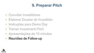 9. Preparar Pitch
• Convidar Investidores
• Elaborar Dossier do Investidor
• Instruções para Demo Day
• Treinar Investment Pitch
• Apresentações de 10 minutos
• Reuniões de Follow-up
 