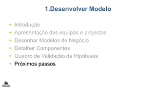 1.Desenvolver Modelo
• Introdução
• Apresentação das equipas e projectos
• Desenhar Modelos de Negócio
• Detalhar Componentes
• Quadro de Validação de Hipóteses
• Próximos passos
 