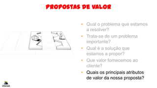 Propostas de Valor
• Qual o problema que estamos
a resolver?
• Trata-se de um problema
importante?
• Qual é a solução que
estamos a propor?
• Que valor fornecemos ao
cliente?
• Quais os principais atributos
de valor da nossa proposta?
 