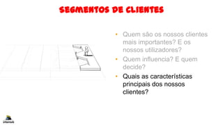 Segmentos de Clientes
• Quem são os nossos clientes
mais importantes? E os
nossos utilizadores?
• Quem influencia? E quem
decide?
• Quais as características
principais dos nossos
clientes?
 