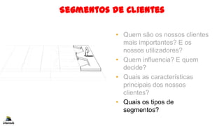 Segmentos de Clientes
• Quem são os nossos clientes
mais importantes? E os
nossos utilizadores?
• Quem influencia? E quem
decide?
• Quais as características
principais dos nossos
clientes?
• Quais os tipos de
segmentos?
 