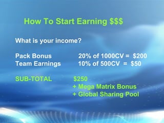 What is your income? Pack Bonus  20% of 1000CV =  $200 Team Earnings   10% of 500CV  =  $50 SUB-TOTAL  $250  + Mega Matrix Bonus  + Global Sharing Pool How To Start Earning $$$ 