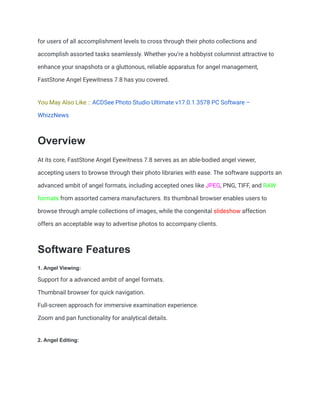 for users of all accomplishment levels to cross through their photo collections and
accomplish assorted tasks seamlessly. Whether you’re a hobbyist columnist attractive to
enhance your snapshots or a gluttonous, reliable apparatus for angel management,
FastStone Angel Eyewitness 7.8 has you covered.
You May Also Like :: ACDSee Photo Studio Ultimate v17.0.1.3578 PC Software –
WhizzNews
Overview
At its core, FastStone Angel Eyewitness 7.8 serves as an able-bodied angel viewer,
accepting users to browse through their photo libraries with ease. The software supports an
advanced ambit of angel formats, including accepted ones like JPEG, PNG, TIFF, and RAW
formats from assorted camera manufacturers. Its thumbnail browser enables users to
browse through ample collections of images, while the congenital slideshow affection
offers an acceptable way to advertise photos to accompany clients.
Software Features
1. Angel Viewing:
Support for a advanced ambit of angel formats.
Thumbnail browser for quick navigation.
Full-screen approach for immersive examination experience.
Zoom and pan functionality for analytical details.
2. Angel Editing:
 
