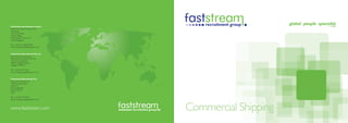 Faststream Recruitment Limited
(EMEA and Global headquarters)
The Quay
30 Channel Way
Ocean Village
Southampton SO14 3TG
United Kingdom

Tel: +44 (0) 23 8020 8780
Email: shipping-uk@faststream.com


Faststream Recruitment Pte Ltd
(Asia-Pacific headquarters)
Faststream Recruitment Pte Ltd
10 Hoe Chiang Road
#08-01 Keppel Towers
Singapore 089315

Tel: +(65) 653 27 201
Email: shipping-sg@faststream.com


Faststream Recruitment Inc
(Americas headquarters)
1500 Cordova Road
Suite 210
Fort Lauderdale
Florida 33316
USA

Tel: +(1) 954 467 9611
Email: shipping-us@faststream.com



www.faststream.com                  Commercial Shipping
 