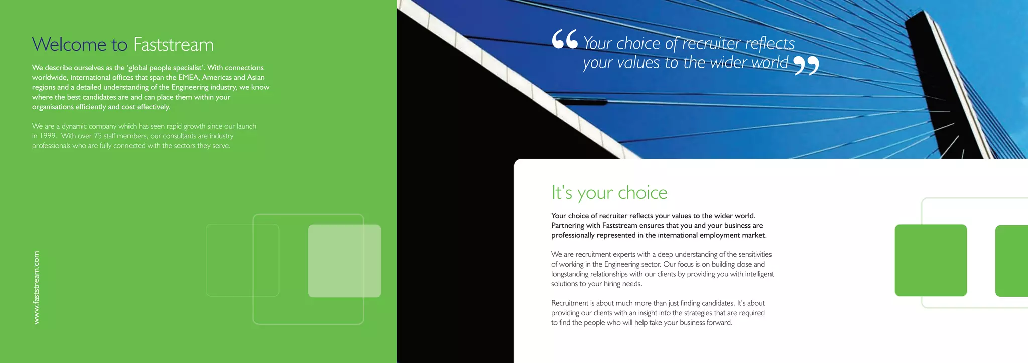 Welcome to Faststream
We describe ourselves as the ‘global people specialist’. With connections
worldwide, international offices that span the EMEA, Americas and Asian
regions and a detailed understanding of the Engineering industry, we know
where the best candidates are and can place them within your
organisations efficiently and cost effectively.
                                                                            ‘‘         Your choice of recruiter reflects
                                                                                       your values to the wider world

                                                                                                                                                            ’’
We are a dynamic company which has seen rapid growth since our launch
in 1999. With over 75 staff members, our consultants are industry
professionals who are fully connected with the sectors they serve.




                                                                            It’s your choice
                                                                            Your choice of recruiter reflects your values to the wider world.
                                                                            Partnering with Faststream ensures that you and your business are
                                                                            professionally represented in the international employment market.
www.faststream.com




                                                                            We are recruitment experts with a deep understanding of the sensitivities
                                                                            of working in the Engineering sector. Our focus is on building close and
                                                                            longstanding relationships with our clients by providing you with intelligent
                                                                            solutions to your hiring needs.

                                                                            Recruitment is about much more than just finding candidates. It’s about
                                                                            providing our clients with an insight into the strategies that are required
                                                                            to find the people who will help take your business forward.
 